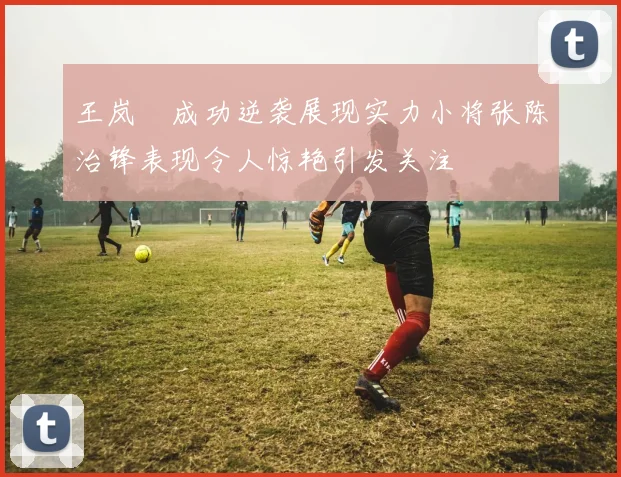 王岚嵚成功逆袭展现实力小将张陈治锋表现令人惊艳引发关注