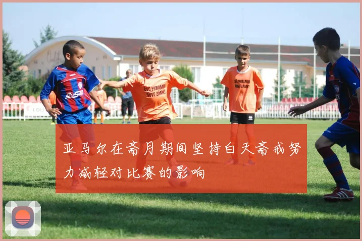 亚马尔在斋月期间坚持白天斋戒努力减轻对比赛的影响
