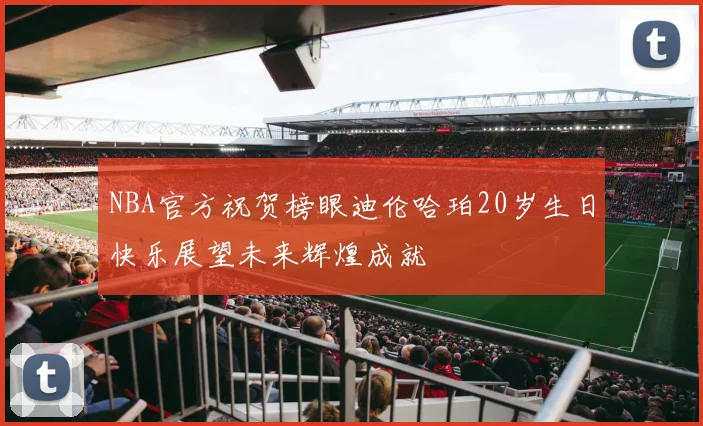 NBA官方祝贺榜眼迪伦哈珀20岁生日快乐展望未来辉煌成就