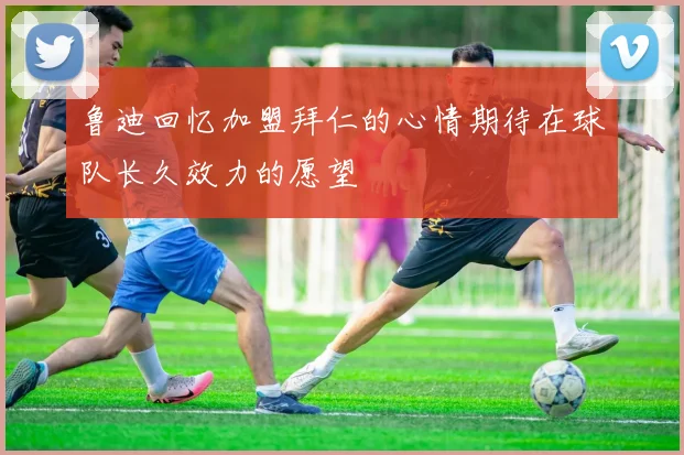 鲁迪回忆加盟拜仁的心情期待在球队长久效力的愿望