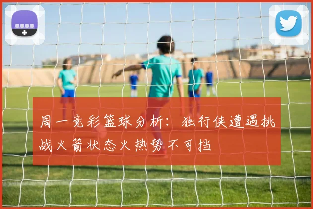 周一竞彩篮球分析：独行侠遭遇挑战火箭状态火热势不可挡