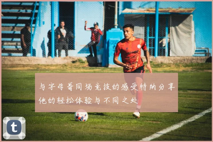与字母哥同场竞技的感受特纳分享他的轻松体验与不同之处