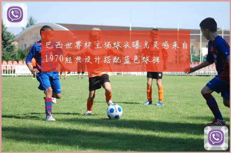 巴西世界杯主场球衣曝光灵感来自1970经典设计搭配蓝色球裤