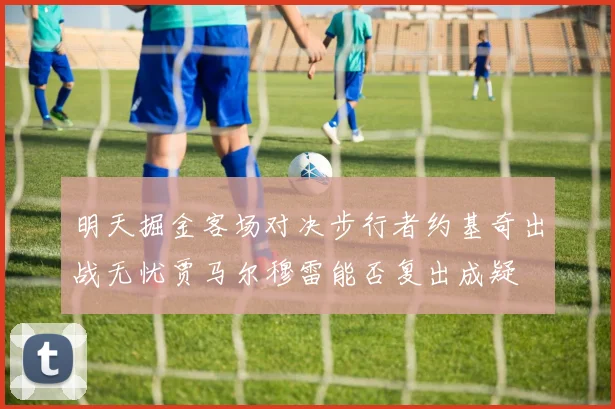 明天掘金客场对决步行者约基奇出战无忧贾马尔穆雷能否复出成疑