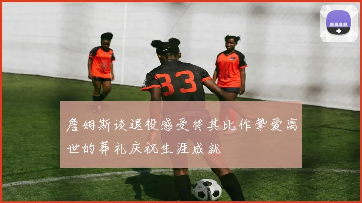 詹姆斯谈退役感受将其比作挚爱离世的葬礼庆祝生涯成就