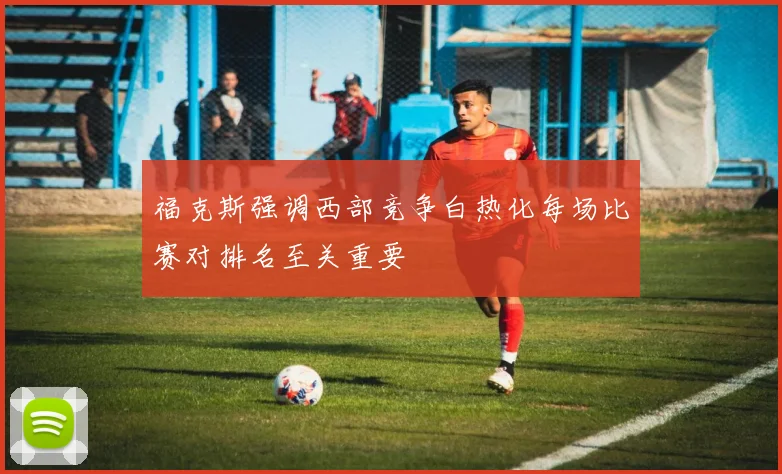 福克斯强调西部竞争白热化每场比赛对排名至关重要