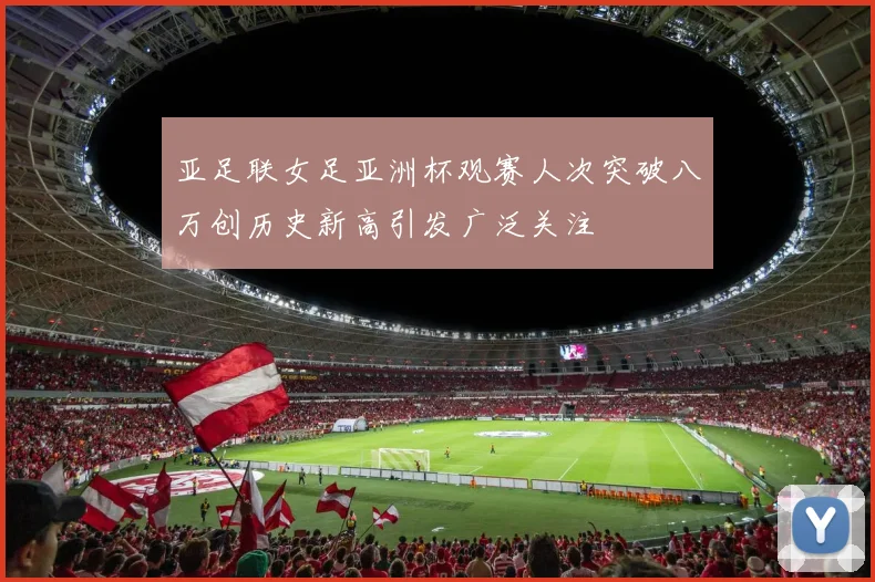 亚足联女足亚洲杯观赛人次突破八万创历史新高引发广泛关注