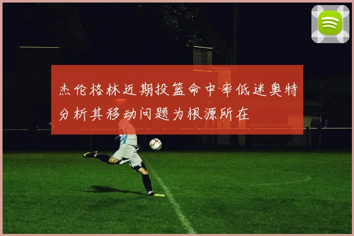 杰伦格林近期投篮命中率低迷奥特分析其移动问题为根源所在
