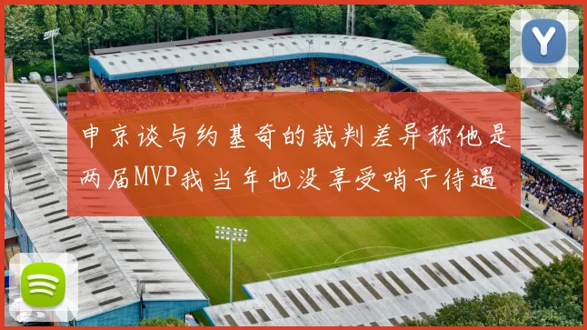 申京谈与约基奇的裁判差异称他是两届MVP我当年也没享受哨子待遇